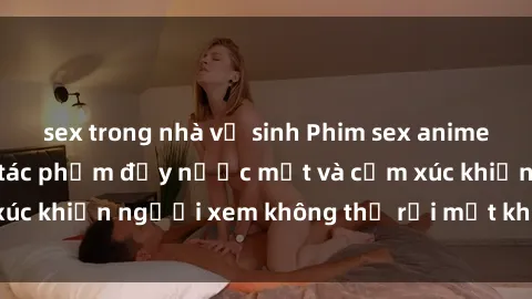 sex trong nhà vệ sinh Phim sex anime đỉnh cao: Những tác phẩm đầy nước mắt và cảm xúc khiến người xem không thể rời mắt khỏi màn hình