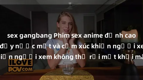 sex gangbang Phim sex anime đỉnh cao: Những tác phẩm đầy nước mắt và cảm xúc khiến người xem không thể rời mắt khỏi màn hình