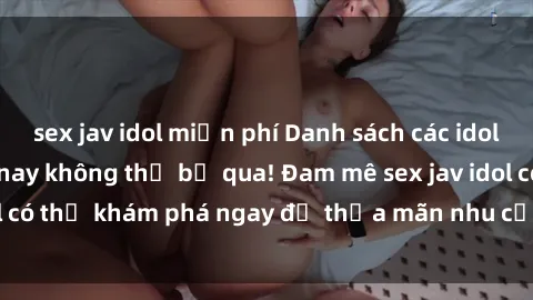 sex jav idol miễn phí Danh sách các idol JAV hot nhất hiện nay không thể bỏ qua! Đam mê sex jav idol có thể khám phá ngay để thỏa mãn nhu cầu giải trí của mình!