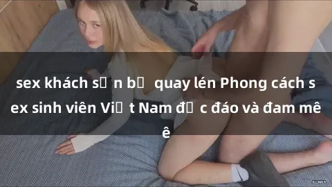 sex khách sạn bị quay lén Phong cách sex sinh viên Việt Nam độc đáo và đam mê